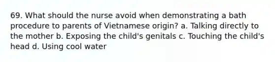 69. What should the nurse avoid when demonstrating a bath procedure to parents of Vietnamese origin? a. Talking directly to the mother b. Exposing the child's genitals c. Touching the child's head d. Using cool water