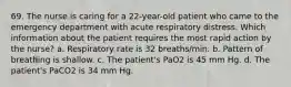 69. The nurse is caring for a 22-year-old patient who came to the emergency department with acute respiratory distress. Which information about the patient requires the most rapid action by the nurse? a. Respiratory rate is 32 breaths/min. b. Pattern of breathing is shallow. c. The patient's PaO2 is 45 mm Hg. d. The patient's PaCO2 is 34 mm Hg.