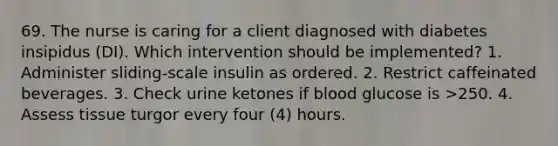 69. The nurse is caring for a client diagnosed with diabetes insipidus (DI). Which intervention should be implemented? 1. Administer sliding-scale insulin as ordered. 2. Restrict caffeinated beverages. 3. Check urine ketones if blood glucose is >250. 4. Assess tissue turgor every four (4) hours.