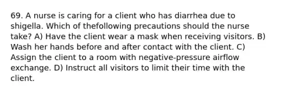 69. A nurse is caring for a client who has diarrhea due to shigella. Which of thefollowing precautions should the nurse take? A) Have the client wear a mask when receiving visitors. B) Wash her hands before and after contact with the client. C) Assign the client to a room with negative-pressure airflow exchange. D) Instruct all visitors to limit their time with the client.