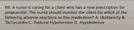 69. A nurse is caring for a client who has a new prescription for propranolol. The nurse should monitor the client for which of the following adverse reactions to this medication? A. Ototoxicity B. Tachycardia C. Postural hypotension D. Hypokalemia