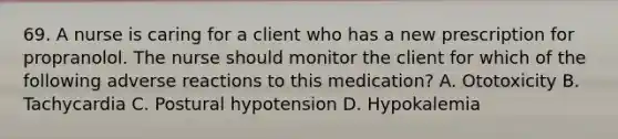 69. A nurse is caring for a client who has a new prescription for propranolol. The nurse should monitor the client for which of the following adverse reactions to this medication? A. Ototoxicity B. Tachycardia C. Postural hypotension D. Hypokalemia