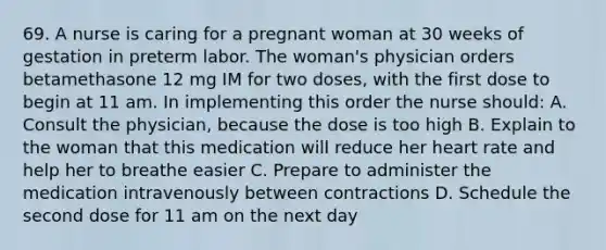 69. A nurse is caring for a pregnant woman at 30 weeks of gestation in preterm labor. The woman's physician orders betamethasone 12 mg IM for two doses, with the first dose to begin at 11 am. In implementing this order the nurse should: A. Consult the physician, because the dose is too high B. Explain to the woman that this medication will reduce her heart rate and help her to breathe easier C. Prepare to administer the medication intravenously between contractions D. Schedule the second dose for 11 am on the next day