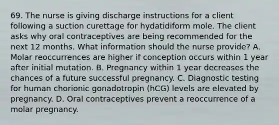 69. The nurse is giving discharge instructions for a client following a suction curettage for hydatidiform mole. The client asks why oral contraceptives are being recommended for the next 12 months. What information should the nurse provide? A. Molar reoccurrences are higher if conception occurs within 1 year after initial mutation. B. Pregnancy within 1 year decreases the chances of a future successful pregnancy. C. Diagnostic testing for human chorionic gonadotropin (hCG) levels are elevated by pregnancy. D. Oral contraceptives prevent a reoccurrence of a molar pregnancy.