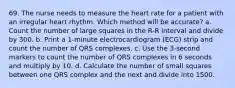 69. The nurse needs to measure the heart rate for a patient with an irregular heart rhythm. Which method will be accurate? a. Count the number of large squares in the R-R interval and divide by 300. b. Print a 1-minute electrocardiogram (ECG) strip and count the number of QRS complexes. c. Use the 3-second markers to count the number of QRS complexes in 6 seconds and multiply by 10. d. Calculate the number of small squares between one QRS complex and the next and divide into 1500.