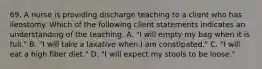 69. A nurse is providing discharge teaching to a client who has ileostomy. Which of the following client statements indicates an understanding of the teaching. A. "I will empty my bag when it is full." B. "I will take a laxative when I am constipated." C. "I will eat a high fiber diet." D. "I will expect my stools to be loose."