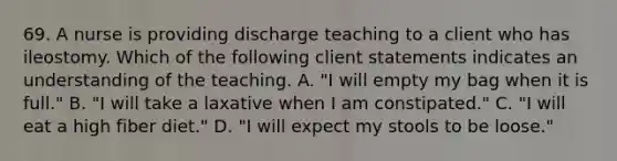 69. A nurse is providing discharge teaching to a client who has ileostomy. Which of the following client statements indicates an understanding of the teaching. A. "I will empty my bag when it is full." B. "I will take a laxative when I am constipated." C. "I will eat a high fiber diet." D. "I will expect my stools to be loose."