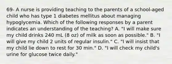 69- A nurse is providing teaching to the parents of a school-aged child who has type 1 diabetes mellitus about managing hypoglycemia. Which of the following responses by a parent indicates an understanding of the teaching? A. "I will make sure my child drinks 240 mL (8 oz) of milk as soon as possible." B. "I will give my child 2 units of regular insulin." C. "I will insist that my child lie down to rest for 30 min." D. "I will check my child's urine for glucose twice daily."