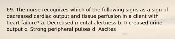 69. The nurse recognizes which of the following signs as a sign of decreased cardiac output and tissue perfusion in a client with heart failure? a. Decreased mental alertness b. Increased urine output c. Strong peripheral pulses d. Ascites