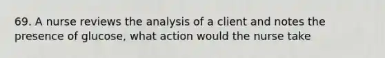 69. A nurse reviews the analysis of a client and notes the presence of glucose, what action would the nurse take