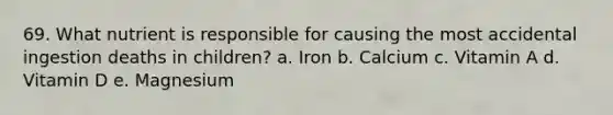 69. What nutrient is responsible for causing the most accidental ingestion deaths in children? a. Iron b. Calcium c. Vitamin A d. Vitamin D e. Magnesium