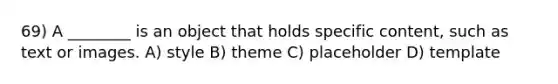 69) A ________ is an object that holds specific content, such as text or images. A) style B) theme C) placeholder D) template