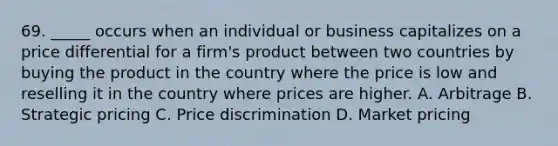 69. _____ occurs when an individual or business capitalizes on a price differential for a firm's product between two countries by buying the product in the country where the price is low and reselling it in the country where prices are higher. A. Arbitrage B. Strategic pricing C. Price discrimination D. Market pricing