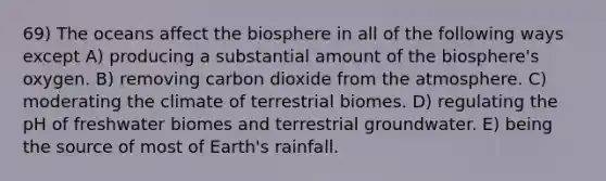 69) The oceans affect the biosphere in all of the following ways except A) producing a substantial amount of the biosphere's oxygen. B) removing carbon dioxide from the atmosphere. C) moderating the climate of terrestrial biomes. D) regulating the pH of freshwater biomes and terrestrial groundwater. E) being the source of most of Earth's rainfall.