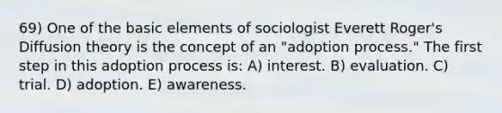 69) One of the basic elements of sociologist Everett Roger's Diffusion theory is the concept of an "adoption process." The first step in this adoption process is: A) interest. B) evaluation. C) trial. D) adoption. E) awareness.