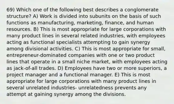 69) Which one of the following best describes a conglomerate structure? A) Work is divided into subunits on the basis of such functions as manufacturing, marketing, finance, and human resources. B) This is most appropriate for large corporations with many product lines in several related industries, with employees acting as functional specialists attempting to gain synergy among divisional activities. C) This is most appropriate for small, entrepreneur-dominated companies with one or two product lines that operate in a small niche market, with employees acting as jack-of-all trades. D) Employees have two or more superiors, a project manager and a functional manager. E) This is most appropriate for large corporations with many product lines in several unrelated industries- unrelatedness prevents any attempt at gaining synergy among the divisions.