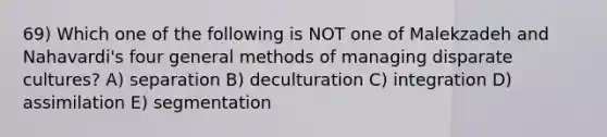 69) Which one of the following is NOT one of Malekzadeh and Nahavardi's four general methods of managing disparate cultures? A) separation B) deculturation C) integration D) assimilation E) segmentation