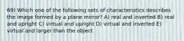 69) Which one of the following sets of characteristics describes the image formed by a plane mirror? A) real and inverted B) real and upright C) virtual and upright D) virtual and inverted E) virtual and larger than the object