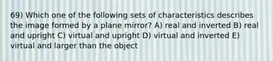 69) Which one of the following sets of characteristics describes the image formed by a plane mirror? A) real and inverted B) real and upright C) virtual and upright D) virtual and inverted E) virtual and larger than the object