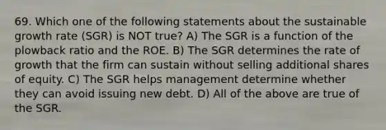 69. Which one of the following statements about the sustainable growth rate (SGR) is NOT true? A) The SGR is a function of the plowback ratio and the ROE. B) The SGR determines the rate of growth that the firm can sustain without selling additional shares of equity. C) The SGR helps management determine whether they can avoid issuing new debt. D) All of the above are true of the SGR.