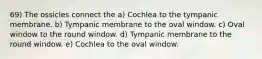 69) The ossicles connect the a) Cochlea to the tympanic membrane. b) Tympanic membrane to the oval window. c) Oval window to the round window. d) Tympanic membrane to the round window. e) Cochlea to the oval window.