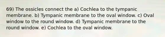 69) The ossicles connect the a) Cochlea to the tympanic membrane. b) Tympanic membrane to the oval window. c) Oval window to the round window. d) Tympanic membrane to the round window. e) Cochlea to the oval window.