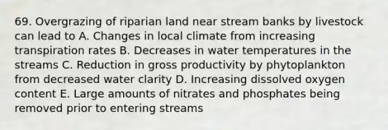 69. Overgrazing of riparian land near stream banks by livestock can lead to A. Changes in local climate from increasing transpiration rates B. Decreases in water temperatures in the streams C. Reduction in gross productivity by phytoplankton from decreased water clarity D. Increasing dissolved oxygen content E. Large amounts of nitrates and phosphates being removed prior to entering streams