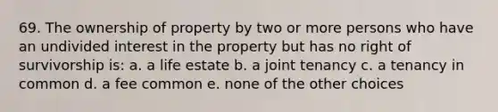 69. The ownership of property by two or more persons who have an undivided interest in the property but has no right of survivorship is: a. a life estate b. a joint tenancy c. a tenancy in common d. a fee common e. none of the other choices