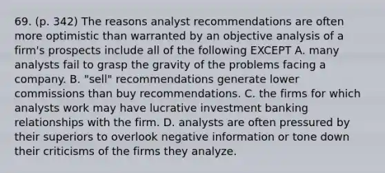 69. (p. 342) The reasons analyst recommendations are often more optimistic than warranted by an objective analysis of a firm's prospects include all of the following EXCEPT A. many analysts fail to grasp the gravity of the problems facing a company. B. "sell" recommendations generate lower commissions than buy recommendations. C. the firms for which analysts work may have lucrative investment banking relationships with the firm. D. analysts are often pressured by their superiors to overlook negative information or tone down their criticisms of the firms they analyze.