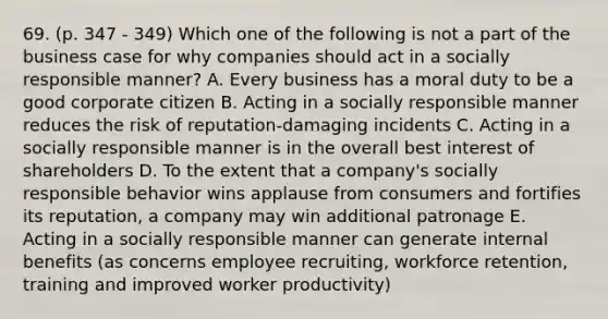 69. (p. 347 - 349) Which one of the following is not a part of the business case for why companies should act in a socially responsible manner? A. Every business has a moral duty to be a good corporate citizen B. Acting in a socially responsible manner reduces the risk of reputation-damaging incidents C. Acting in a socially responsible manner is in the overall best interest of shareholders D. To the extent that a company's socially responsible behavior wins applause from consumers and fortifies its reputation, a company may win additional patronage E. Acting in a socially responsible manner can generate internal benefits (as concerns employee recruiting, workforce retention, training and improved worker productivity)