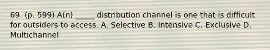 69. (p. 599) A(n) _____ distribution channel is one that is difficult for outsiders to access. A. Selective B. Intensive C. Exclusive D. Multichannel