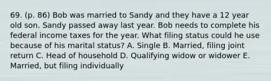 69. (p. 86) Bob was married to Sandy and they have a 12 year old son. Sandy passed away last year. Bob needs to complete his federal income taxes for the year. What filing status could he use because of his marital status? A. Single B. Married, filing joint return C. Head of household D. Qualifying widow or widower E. Married, but filing individually