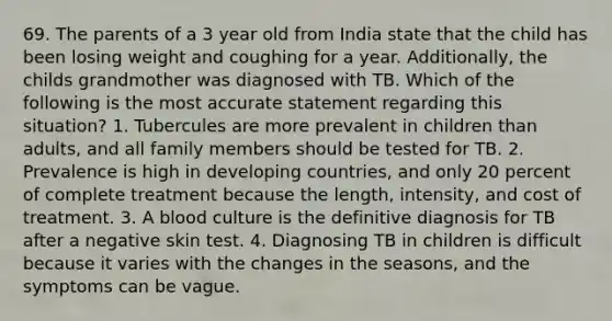 69. The parents of a 3 year old from India state that the child has been losing weight and coughing for a year. Additionally, the childs grandmother was diagnosed with TB. Which of the following is the most accurate statement regarding this situation? 1. Tubercules are more prevalent in children than adults, and all family members should be tested for TB. 2. Prevalence is high in developing countries, and only 20 percent of complete treatment because the length, intensity, and cost of treatment. 3. A blood culture is the definitive diagnosis for TB after a negative skin test. 4. Diagnosing TB in children is difficult because it varies with the changes in the seasons, and the symptoms can be vague.