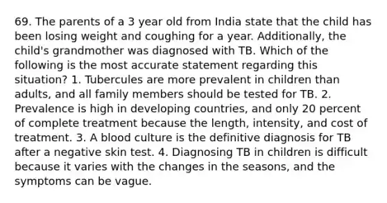 69. The parents of a 3 year old from India state that the child has been losing weight and coughing for a year. Additionally, the child's grandmother was diagnosed with TB. Which of the following is the most accurate statement regarding this situation? 1. Tubercules are more prevalent in children than adults, and all family members should be tested for TB. 2. Prevalence is high in developing countries, and only 20 percent of complete treatment because the length, intensity, and cost of treatment. 3. A blood culture is the definitive diagnosis for TB after a negative skin test. 4. Diagnosing TB in children is difficult because it varies with the changes in the seasons, and the symptoms can be vague.