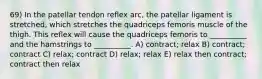 69) In the patellar tendon reflex arc, the patellar ligament is stretched, which stretches the quadriceps femoris muscle of the thigh. This reflex will cause the quadriceps femoris to __________ and the hamstrings to __________. A) contract; relax B) contract; contract C) relax; contract D) relax; relax E) relax then contract; contract then relax