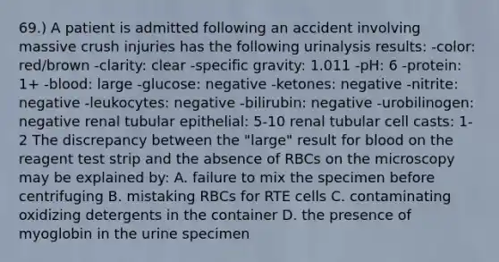 69.) A patient is admitted following an accident involving massive crush injuries has the following urinalysis results: -color: red/brown -clarity: clear -specific gravity: 1.011 -pH: 6 -protein: 1+ -blood: large -glucose: negative -ketones: negative -nitrite: negative -leukocytes: negative -bilirubin: negative -urobilinogen: negative renal tubular epithelial: 5-10 renal tubular cell casts: 1-2 The discrepancy between the "large" result for blood on the reagent test strip and the absence of RBCs on the microscopy may be explained by: A. failure to mix the specimen before centrifuging B. mistaking RBCs for RTE cells C. contaminating oxidizing detergents in the container D. the presence of myoglobin in the urine specimen