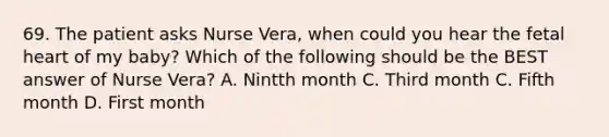 69. The patient asks Nurse Vera, when could you hear the fetal heart of my baby? Which of the following should be the BEST answer of Nurse Vera? A. Nintth month C. Third month C. Fifth month D. First month