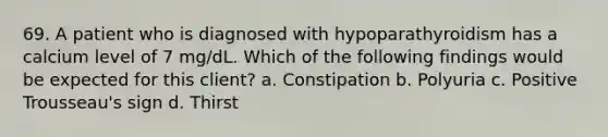 69. A patient who is diagnosed with hypoparathyroidism has a calcium level of 7 mg/dL. Which of the following findings would be expected for this client? a. Constipation b. Polyuria c. Positive Trousseau's sign d. Thirst