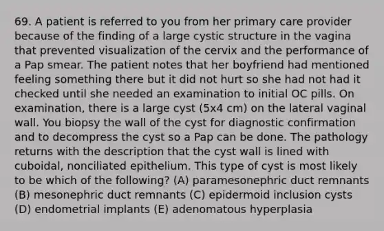 69. A patient is referred to you from her primary care provider because of the finding of a large cystic structure in the vagina that prevented visualization of the cervix and the performance of a Pap smear. The patient notes that her boyfriend had mentioned feeling something there but it did not hurt so she had not had it checked until she needed an examination to initial OC pills. On examination, there is a large cyst (5x4 cm) on the lateral vaginal wall. You biopsy the wall of the cyst for diagnostic confirmation and to decompress the cyst so a Pap can be done. The pathology returns with the description that the cyst wall is lined with cuboidal, nonciliated epithelium. This type of cyst is most likely to be which of the following? (A) paramesonephric duct remnants (B) mesonephric duct remnants (C) epidermoid inclusion cysts (D) endometrial implants (E) adenomatous hyperplasia