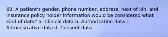 69. A patient's gender, phone number, address, next of kin, and insurance policy holder information would be considered what kind of data? a. Clinical data b. Authorization data c. Administrative data d. Consent data