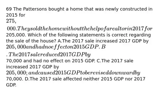 69 The Pattersons bought a home that was newly constructed in 2015 for 275,000. They sold the home without the help of a realtor in 2017 for205,000. Which of the following statements is correct regarding the sale of the house? A.The 2017 sale increased 2017 GDP by 205,000 and had no effect on 2015 GDP. B.The 2017 sale reduced 2017 GDP by70,000 and had no effect on 2015 GDP. C.The 2017 sale increased 2017 GDP by 205,000; and caused 2015 GDP to be revised downward by70,000. D.The 2017 sale affected neither 2015 GDP nor 2017 GDP.