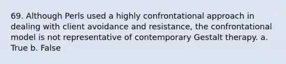 69. ​Although Perls used a highly confrontational approach in dealing with client avoidance and resistance, the confrontational model is not representative of contemporary Gestalt therapy. a. True b. False