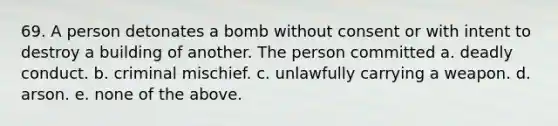 69. A person detonates a bomb without consent or with intent to destroy a building of another. The person committed a. deadly conduct. b. criminal mischief. c. unlawfully carrying a weapon. d. arson. e. none of the above.