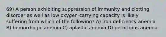 69) A person exhibiting suppression of immunity and clotting disorder as well as low oxygen-carrying capacity is likely suffering from which of the following? A) iron deficiency anemia B) hemorrhagic anemia C) aplastic anemia D) pernicious anemia