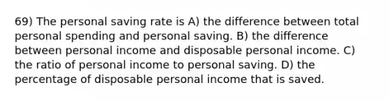 69) The personal saving rate is A) the difference between total personal spending and personal saving. B) the difference between personal income and disposable personal income. C) the ratio of personal income to personal saving. D) the percentage of disposable personal income that is saved.