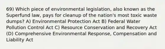 69) Which piece of environmental legislation, also known as the Superfund law, pays for cleanup of the nation's most toxic waste dumps? A) Environmental Protection Act B) Federal Water Pollution Control Act C) Resource Conservation and Recovery Act (D) Comprehensive Environmental Response, Compensation and Liability Act