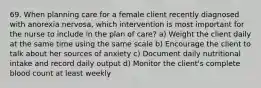 69. When planning care for a female client recently diagnosed with anorexia nervosa, which intervention is most important for the nurse to include in the plan of care? a) Weight the client daily at the same time using the same scale b) Encourage the client to talk about her sources of anxiety c) Document daily nutritional intake and record daily output d) Monitor the client's complete blood count at least weekly