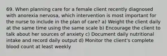 69. When planning care for a female client recently diagnosed with anorexia nervosa, which intervention is most important for the nurse to include in the plan of care? a) Weight the client daily at the same time using the same scale b) Encourage the client to talk about her sources of anxiety c) Document daily nutritional intake and record daily output d) Monitor the client's complete blood count at least weekly