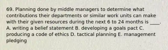 69. Planning done by middle managers to determine what contributions their departments or similar work units can make with their given resources during the next 6 to 24 months is ____. A. writing a belief statement B. developing a goals pact C. producing a code of ethics D. tactical planning E. management pledging