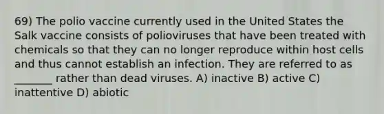 69) The polio vaccine currently used in the United States the Salk vaccine consists of polioviruses that have been treated with chemicals so that they can no longer reproduce within host cells and thus cannot establish an infection. They are referred to as _______ rather than dead viruses. A) inactive B) active C) inattentive D) abiotic